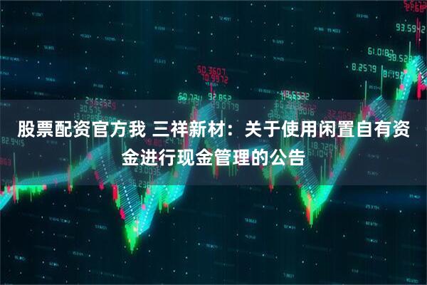 股票配资官方我 三祥新材：关于使用闲置自有资金进行现金管理的公告