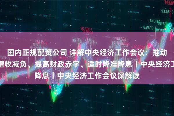 国内正规配资公司 详解中央经济工作会议：推动中低收入群体增收减负、提高财政赤字、适时降准降息丨中央经济工作会议深解读