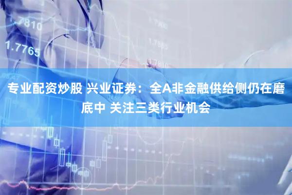 专业配资炒股 兴业证券：全A非金融供给侧仍在磨底中 关注三类行业机会