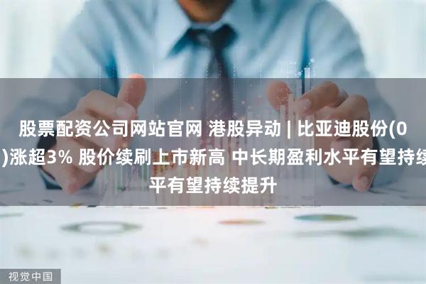 股票配资公司网站官网 港股异动 | 比亚迪股份(01211)涨超3% 股价续刷上市新高 中长期盈利水平有望持续提升
