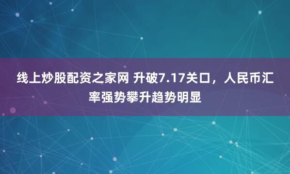 线上炒股配资之家网 升破7.17关口，人民币汇率强势攀升趋势明显