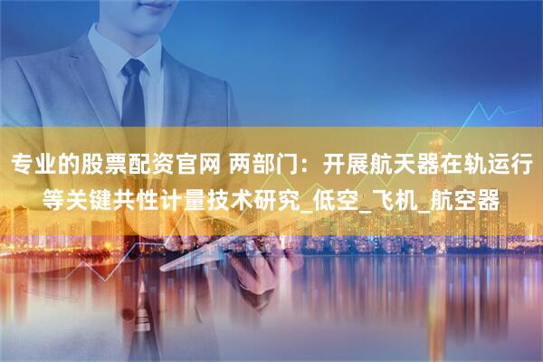 专业的股票配资官网 两部门：开展航天器在轨运行等关键共性计量技术研究_低空_飞机_航空器