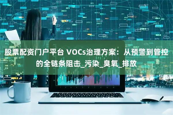 股票配资门户平台 VOCs治理方案：从预警到管控的全链条阻击_污染_臭氧_排放
