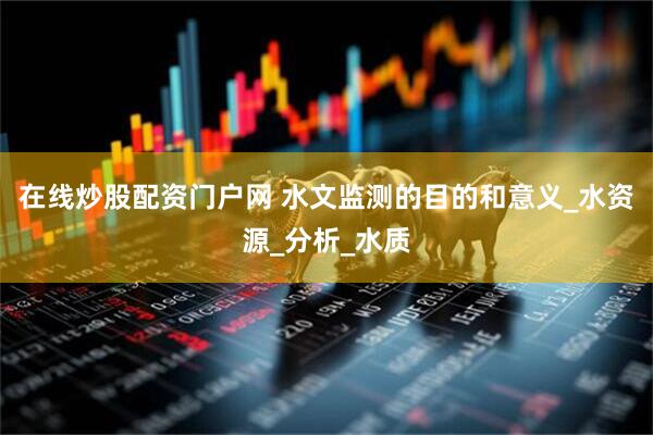 在线炒股配资门户网 水文监测的目的和意义_水资源_分析_水质
