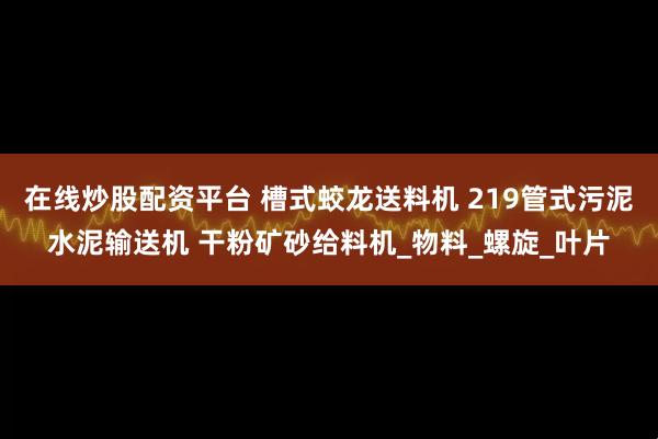 在线炒股配资平台 槽式蛟龙送料机 219管式污泥水泥输送机 干粉矿砂给料机_物料_螺旋_叶片