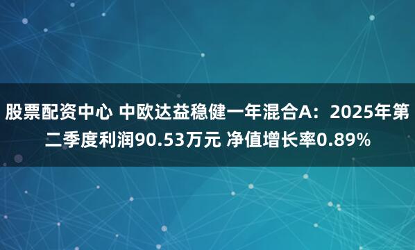 股票配资中心 中欧达益稳健一年混合A：2025年第二季度利润90.53万元 净值增长率0.89%