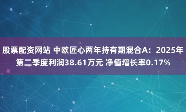 股票配资网站 中欧匠心两年持有期混合A：2025年第二季度利润38.61万元 净值增长率0.17%