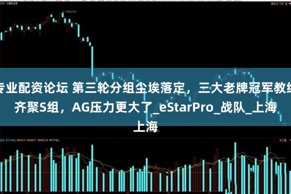 专业配资论坛 第三轮分组尘埃落定，三大老牌冠军教练齐聚S组，AG压力更大了_eStarPro_战队_上海
