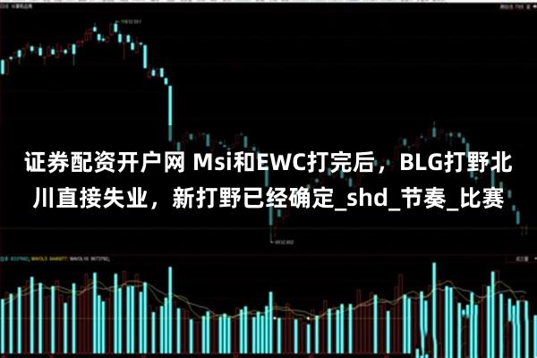 证券配资开户网 Msi和EWC打完后，BLG打野北川直接失业，新打野已经确定_shd_节奏_比赛