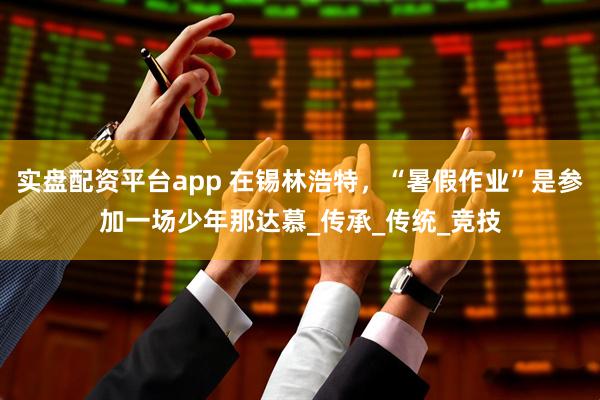 实盘配资平台app 在锡林浩特，“暑假作业”是参加一场少年那达慕_传承_传统_竞技