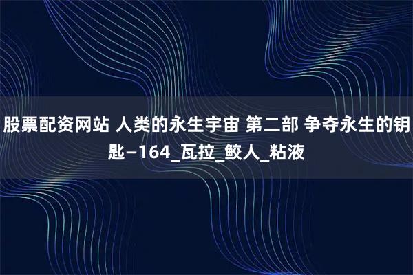 股票配资网站 人类的永生宇宙 第二部 争夺永生的钥匙—164_瓦拉_鲛人_粘液