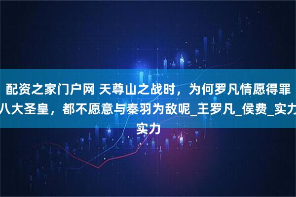 配资之家门户网 天尊山之战时，为何罗凡情愿得罪八大圣皇，都不愿意与秦羽为敌呢_王罗凡_侯费_实力