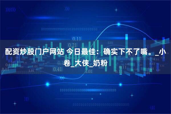 配资炒股门户网站 今日最佳：确实下不了嘴。_小卷_大侠_奶粉