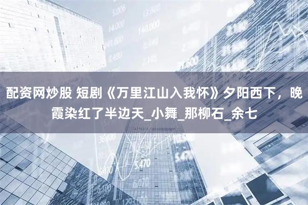 配资网炒股 短剧《万里江山入我怀》夕阳西下，晚霞染红了半边天_小舞_那柳石_余七