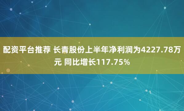 配资平台推荐 长青股份上半年净利润为4227.78万元 同比增长117.75%