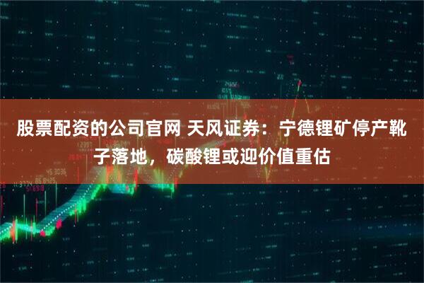 股票配资的公司官网 天风证券：宁德锂矿停产靴子落地，碳酸锂或迎价值重估