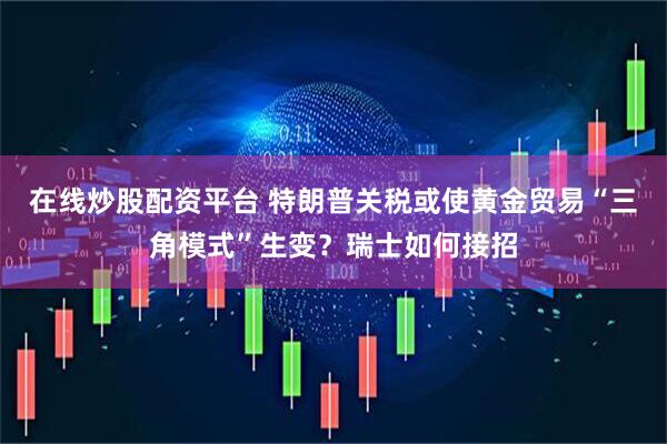 在线炒股配资平台 特朗普关税或使黄金贸易“三角模式”生变？瑞士如何接招