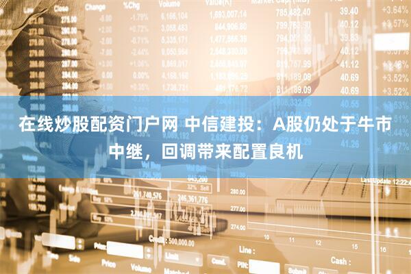 在线炒股配资门户网 中信建投：A股仍处于牛市中继，回调带来配置良机