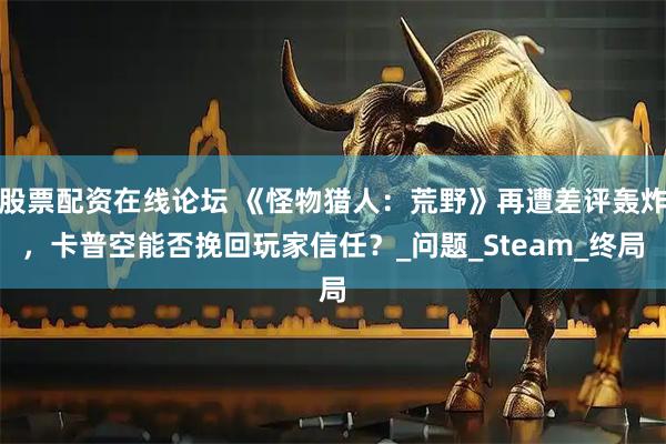 股票配资在线论坛 《怪物猎人：荒野》再遭差评轰炸，卡普空能否挽回玩家信任？_问题_Steam_终局