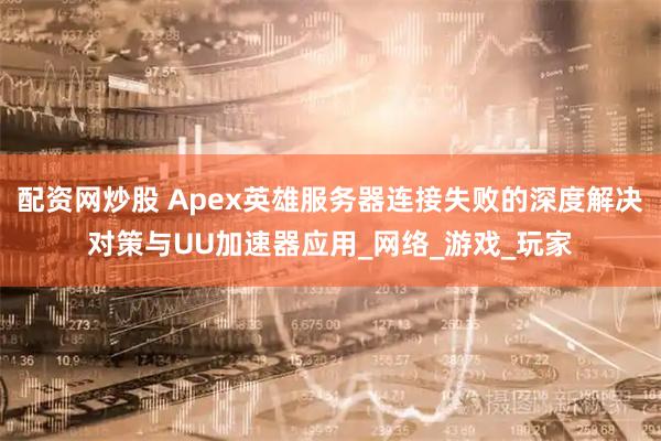 配资网炒股 Apex英雄服务器连接失败的深度解决对策与UU加速器应用_网络_游戏_玩家