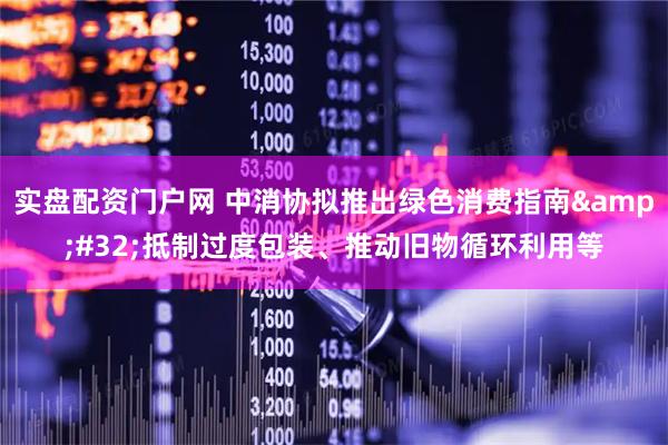 实盘配资门户网 中消协拟推出绿色消费指南 抵制过度包装、推动旧物循环利用等
