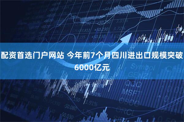 配资首选门户网站 今年前7个月四川进出口规模突破6000亿元