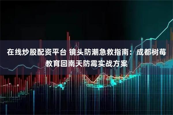 在线炒股配资平台 镜头防潮急救指南：成都树莓教育回南天防霉实战方案