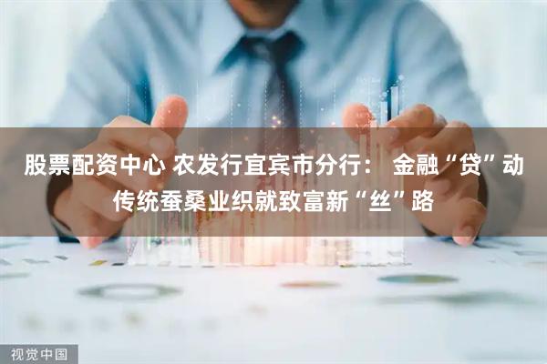 股票配资中心 农发行宜宾市分行： 金融“贷”动传统蚕桑业织就致富新“丝”路