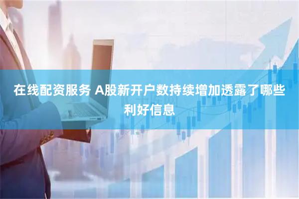 在线配资服务 A股新开户数持续增加透露了哪些利好信息