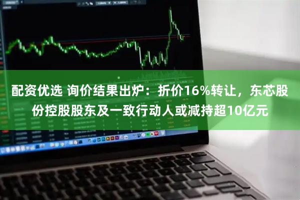 配资优选 询价结果出炉：折价16%转让，东芯股份控股股东及一致行动人或减持超10亿元