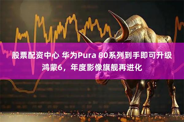 股票配资中心 华为Pura 80系列到手即可升级鸿蒙6，年度影像旗舰再进化