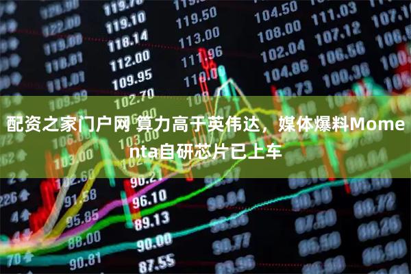 配资之家门户网 算力高于英伟达，媒体爆料Momenta自研芯片已上车