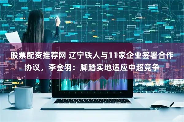 股票配资推荐网 辽宁铁人与11家企业签署合作协议，李金羽：脚踏实地适应中超竞争