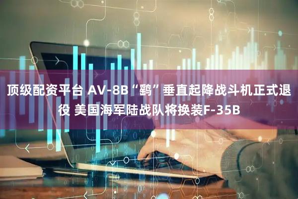 顶级配资平台 AV-8B“鹞”垂直起降战斗机正式退役 美国海军陆战队将换装F-35B