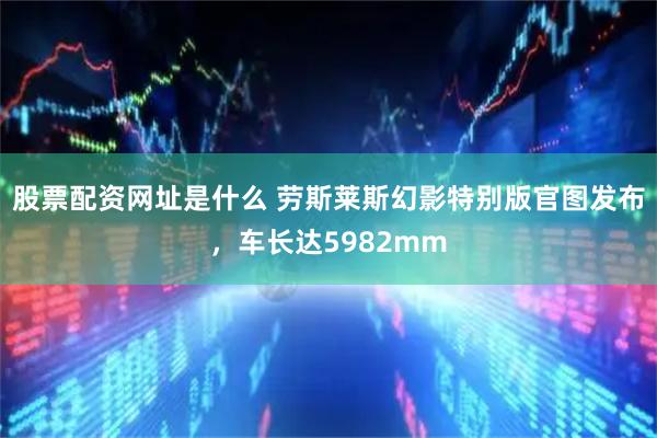 股票配资网址是什么 劳斯莱斯幻影特别版官图发布，车长达5982mm