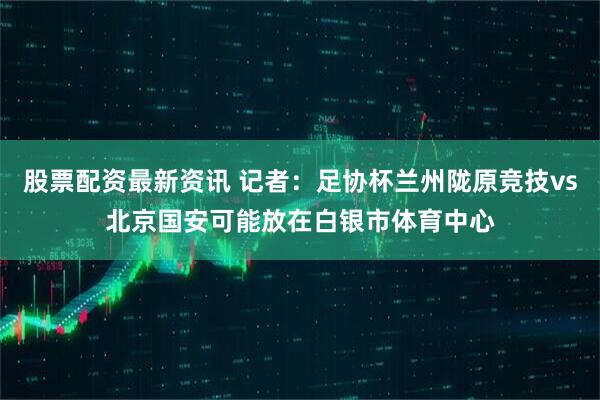 股票配资最新资讯 记者：足协杯兰州陇原竞技vs北京国安可能放在白银市体育中心