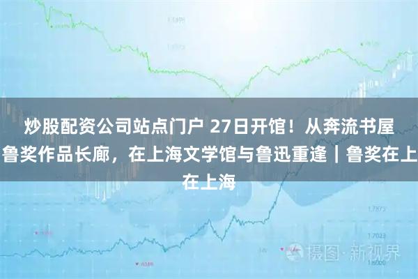 炒股配资公司站点门户 27日开馆！从奔流书屋到鲁奖作品长廊，在上海文学馆与鲁迅重逢｜鲁奖在上海