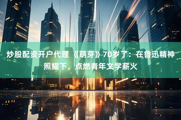 炒股配资开户代理 《萌芽》70岁了：在鲁迅精神照耀下，点燃青年文学薪火